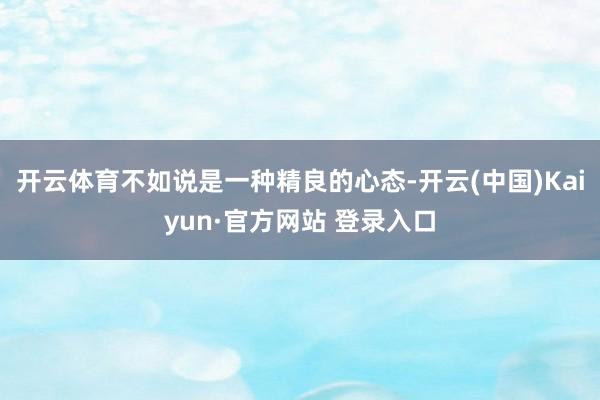 开云体育不如说是一种精良的心态-开云(中国)Kaiyun·官方网站 登录入口