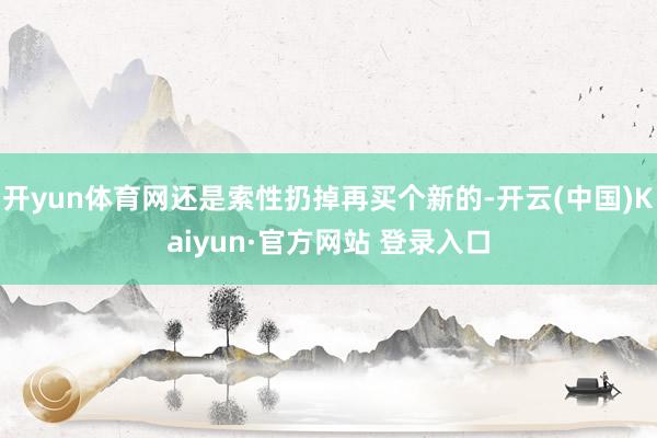 开yun体育网还是索性扔掉再买个新的-开云(中国)Kaiyun·官方网站 登录入口