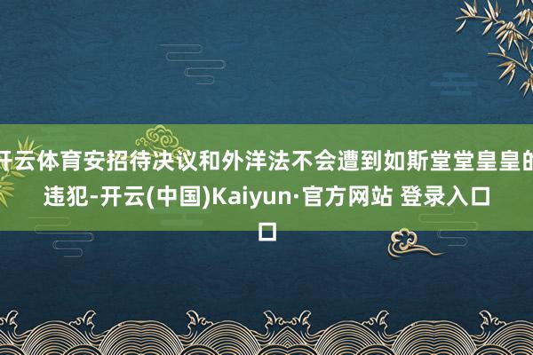 开云体育安招待决议和外洋法不会遭到如斯堂堂皇皇的违犯-开云(中国)Kaiyun·官方网站 登录入口