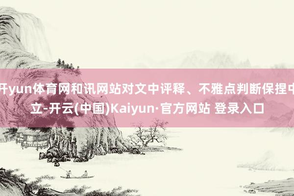 开yun体育网和讯网站对文中评释、不雅点判断保捏中立-开云(中国)Kaiyun·官方网站 登录入口