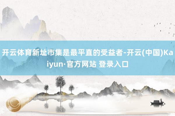 开云体育新址市集是最平直的受益者-开云(中国)Kaiyun·官方网站 登录入口
