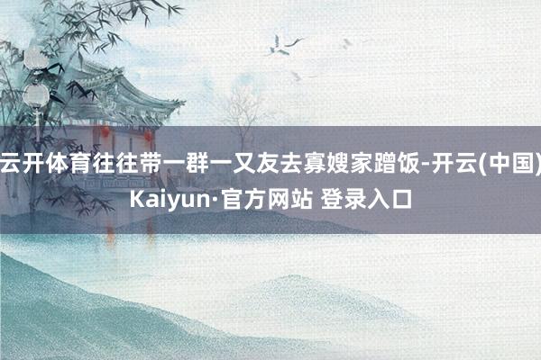 云开体育往往带一群一又友去寡嫂家蹭饭-开云(中国)Kaiyun·官方网站 登录入口