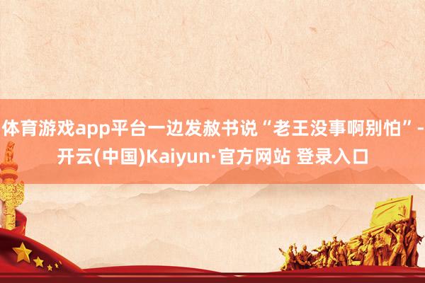 体育游戏app平台一边发赦书说“老王没事啊别怕”-开云(中国)Kaiyun·官方网站 登录入口