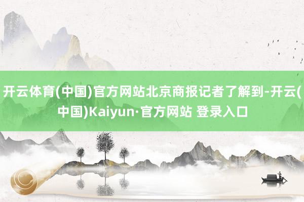 开云体育(中国)官方网站　　北京商报记者了解到-开云(中国)Kaiyun·官方网站 登录入口
