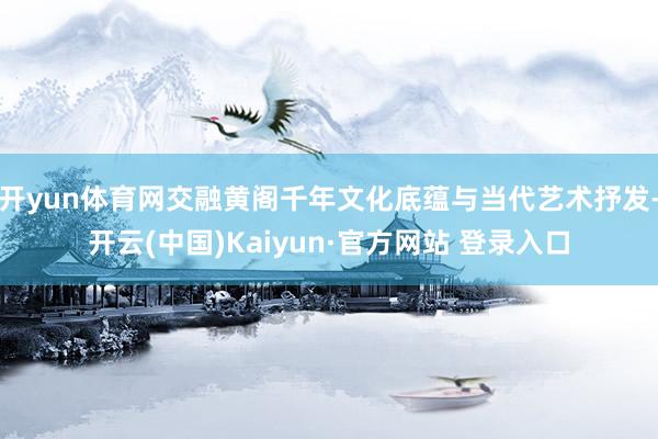 开yun体育网交融黄阁千年文化底蕴与当代艺术抒发-开云(中国)Kaiyun·官方网站 登录入口