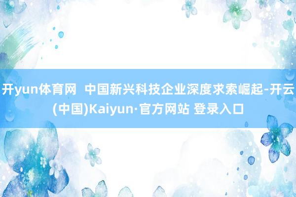 开yun体育网  中国新兴科技企业深度求索崛起-开云(中国)Kaiyun·官方网站 登录入口