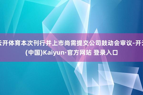 云开体育本次刊行并上市尚需提交公司鼓动会审议-开云(中国)Kaiyun·官方网站 登录入口