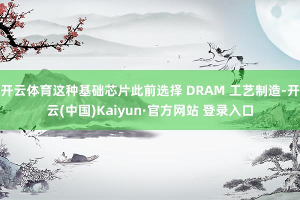 开云体育这种基础芯片此前选择 DRAM 工艺制造-开云(中国)Kaiyun·官方网站 登录入口