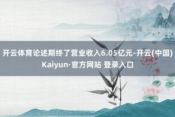 开云体育论述期终了营业收入6.05亿元-开云(中国)Kaiyun·官方网站 登录入口