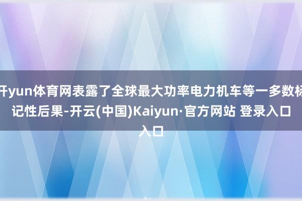 开yun体育网表露了全球最大功率电力机车等一多数标记性后果-开云(中国)Kaiyun·官方网站 登录入口