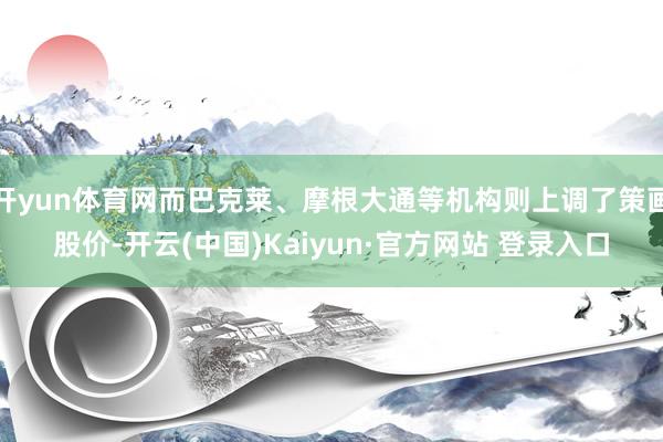 开yun体育网而巴克莱、摩根大通等机构则上调了策画股价-开云(中国)Kaiyun·官方网站 登录入口