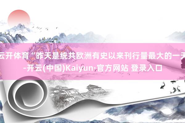 云开体育　　“昨天是统共欧洲有史以来刊行量最大的一天-开云(中国)Kaiyun·官方网站 登录入口