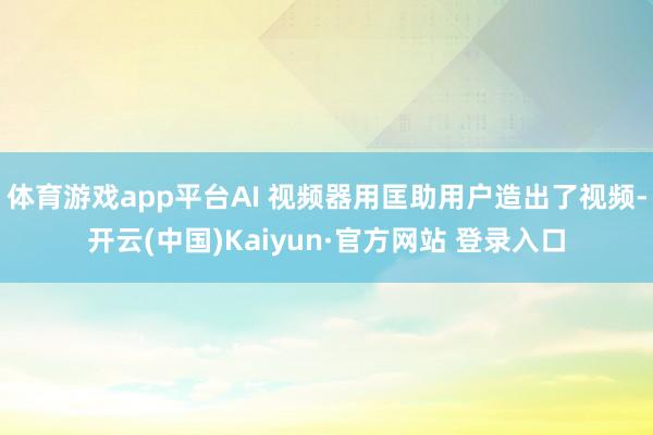 体育游戏app平台AI 视频器用匡助用户造出了视频-开云(中国)Kaiyun·官方网站 登录入口