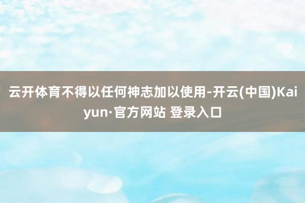 云开体育不得以任何神志加以使用-开云(中国)Kaiyun·官方网站 登录入口