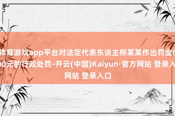 体育游戏app平台对法定代表东谈主柳某某作出罚金6000元的行政处罚-开云(中国)Kaiyun·官方网站 登录入口