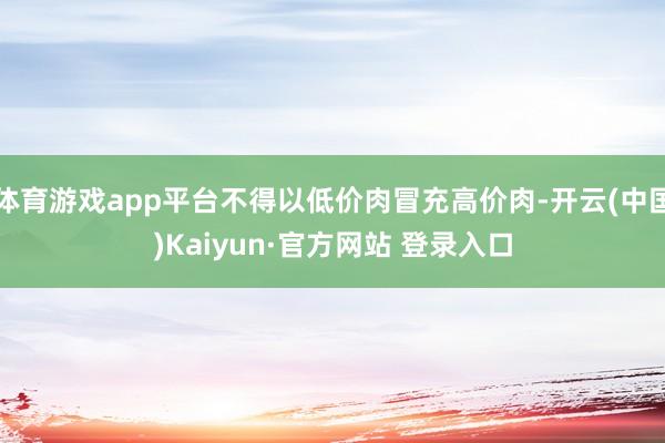 体育游戏app平台不得以低价肉冒充高价肉-开云(中国)Kaiyun·官方网站 登录入口