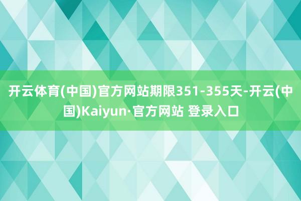 开云体育(中国)官方网站期限351-355天-开云(中国)Kaiyun·官方网站 登录入口