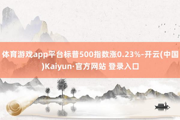 体育游戏app平台标普500指数涨0.23%-开云(中国)Kaiyun·官方网站 登录入口