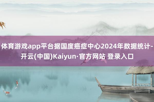 体育游戏app平台据国度癌症中心2024年数据统计-开云(中国)Kaiyun·官方网站 登录入口