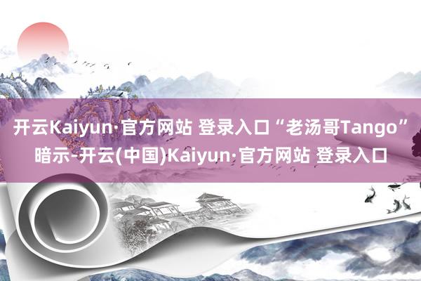 开云Kaiyun·官方网站 登录入口“老汤哥Tango”暗示-开云(中国)Kaiyun·官方网站 登录入口