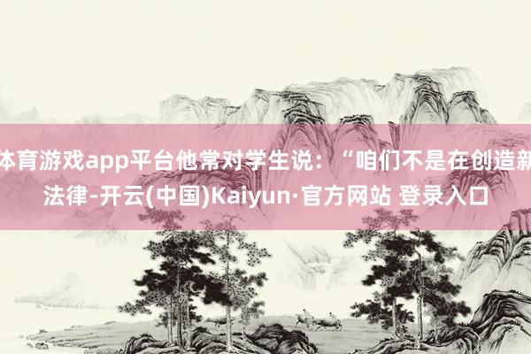 体育游戏app平台他常对学生说：“咱们不是在创造新法律-开云(中国)Kaiyun·官方网站 登录入口