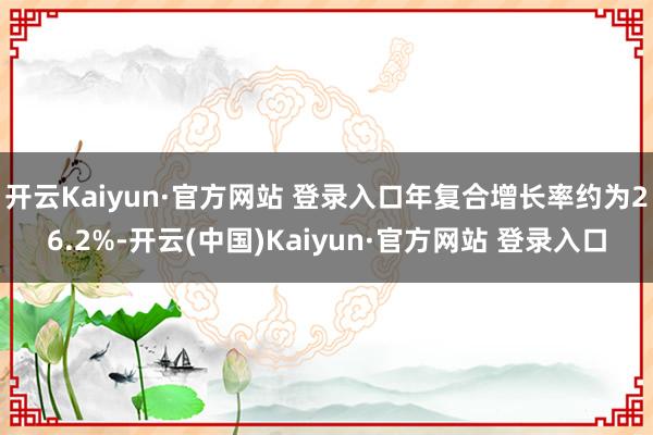 开云Kaiyun·官方网站 登录入口年复合增长率约为26.2%-开云(中国)Kaiyun·官方网站 登录入口