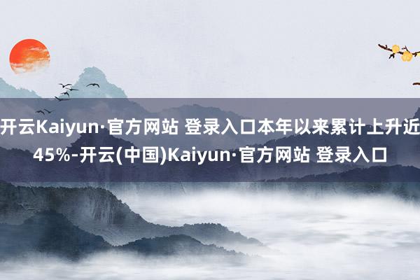 开云Kaiyun·官方网站 登录入口本年以来累计上升近45%-开云(中国)Kaiyun·官方网站 登录入口