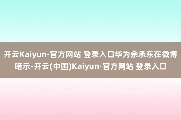 开云Kaiyun·官方网站 登录入口华为余承东在微博暗示-开云(中国)Kaiyun·官方网站 登录入口