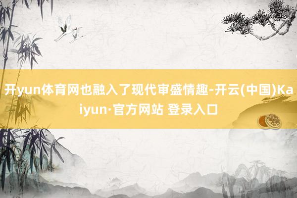 开yun体育网也融入了现代审盛情趣-开云(中国)Kaiyun·官方网站 登录入口