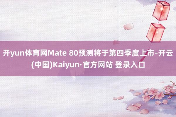 开yun体育网Mate 80预测将于第四季度上市-开云(中国)Kaiyun·官方网站 登录入口