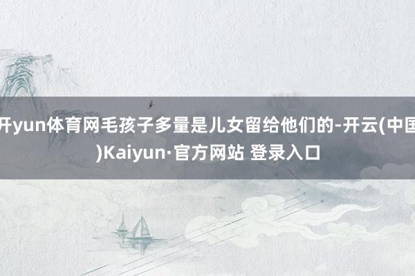 开yun体育网毛孩子多量是儿女留给他们的-开云(中国)Kaiyun·官方网站 登录入口