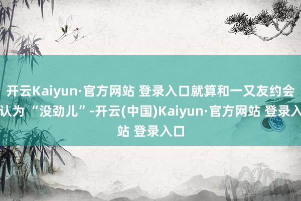 开云Kaiyun·官方网站 登录入口就算和一又友约会也认为 “没劲儿”-开云(中国)Kaiyun·官方网站 登录入口