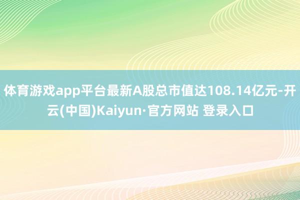 体育游戏app平台最新A股总市值达108.14亿元-开云(中国)Kaiyun·官方网站 登录入口