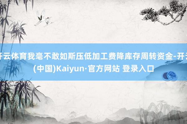开云体育我毫不敢如斯压低加工费降库存周转资金-开云(中国)Kaiyun·官方网站 登录入口