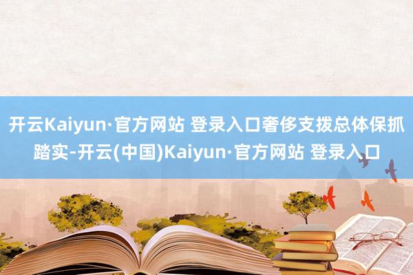 开云Kaiyun·官方网站 登录入口奢侈支拨总体保抓踏实-开云(中国)Kaiyun·官方网站 登录入口