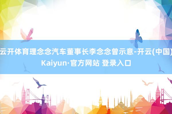云开体育理念念汽车董事长李念念曾示意-开云(中国)Kaiyun·官方网站 登录入口