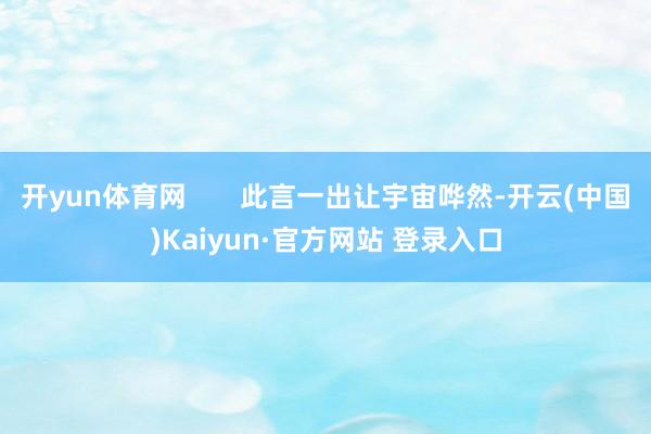 开yun体育网 此言一出让宇宙哗然-开云(中国)Kaiyun·官方网站 登录入口
