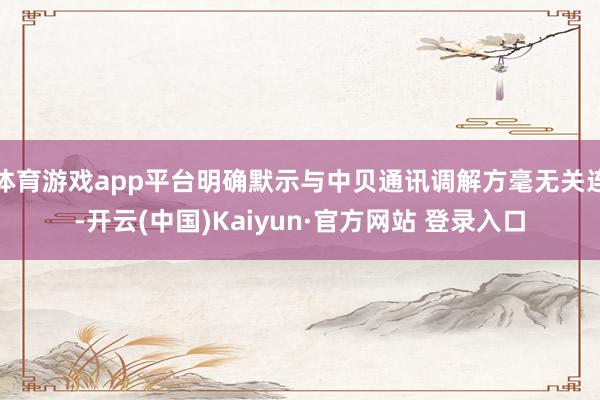 体育游戏app平台明确默示与中贝通讯调解方毫无关连-开云(中国)Kaiyun·官方网站 登录入口