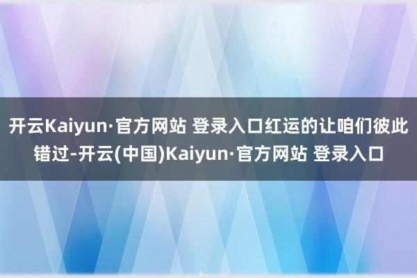 开云Kaiyun·官方网站 登录入口红运的让咱们彼此错过-开云(中国)Kaiyun·官方网站 登录入口