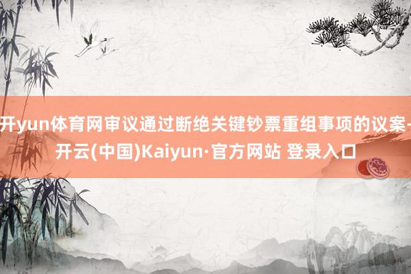 开yun体育网审议通过断绝关键钞票重组事项的议案-开云(中国)Kaiyun·官方网站 登录入口