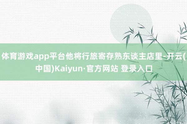 体育游戏app平台他将行旅寄存熟东谈主店里-开云(中国)Kaiyun·官方网站 登录入口