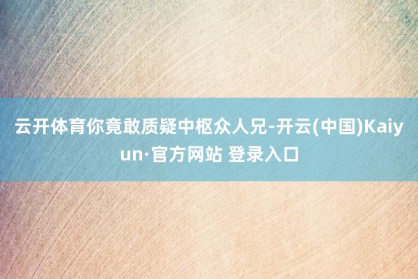 云开体育你竟敢质疑中枢众人兄-开云(中国)Kaiyun·官方网站 登录入口