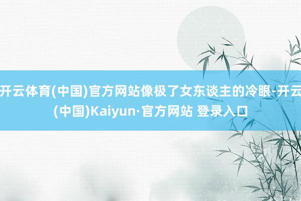 开云体育(中国)官方网站像极了女东谈主的冷眼-开云(中国)Kaiyun·官方网站 登录入口