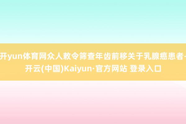 开yun体育网众人敕令筛查年齿前移关于乳腺癌患者-开云(中国)Kaiyun·官方网站 登录入口