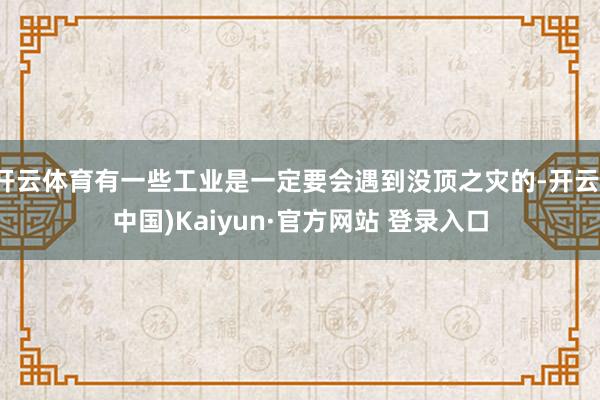 开云体育有一些工业是一定要会遇到没顶之灾的-开云(中国)Kaiyun·官方网站 登录入口