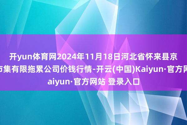 开yun体育网2024年11月18日河北省怀来县京西果菜批发市集有限拖累公司价钱行情-开云(中国)Kaiyun·官方网站 登录入口
