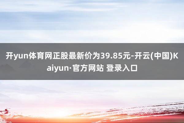 开yun体育网正股最新价为39.85元-开云(中国)Kaiyun·官方网站 登录入口