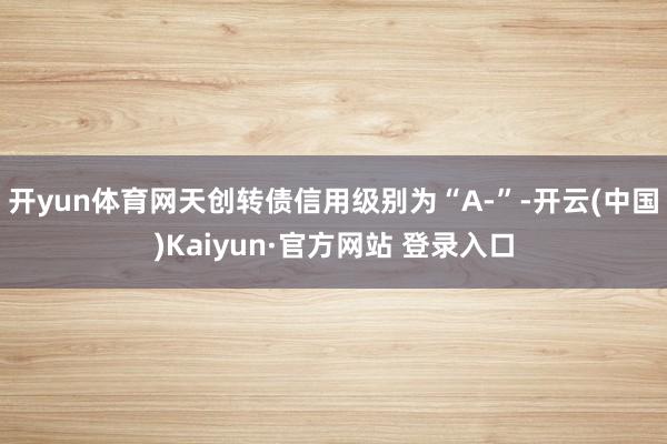 开yun体育网天创转债信用级别为“A-”-开云(中国)Kaiyun·官方网站 登录入口