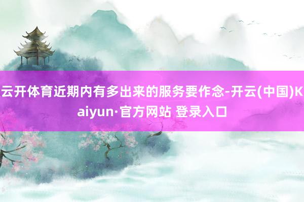 云开体育近期内有多出来的服务要作念-开云(中国)Kaiyun·官方网站 登录入口