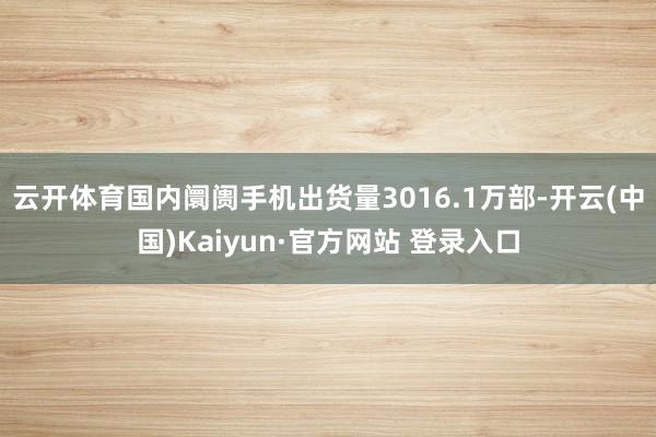 云开体育国内阛阓手机出货量3016.1万部-开云(中国)Kaiyun·官方网站 登录入口